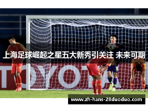 上海足球崛起之星五大新秀引关注 未来可期