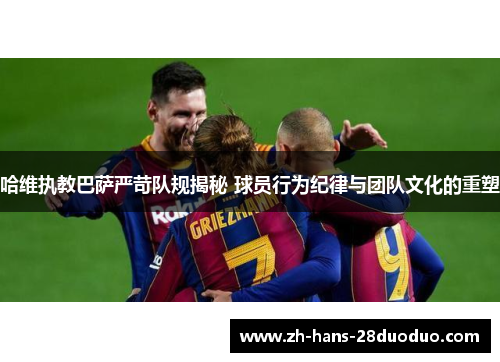 哈维执教巴萨严苛队规揭秘 球员行为纪律与团队文化的重塑