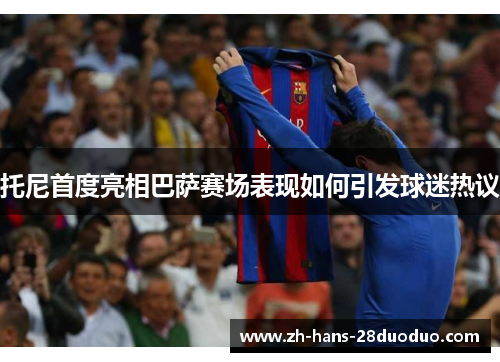托尼首度亮相巴萨赛场表现如何引发球迷热议
