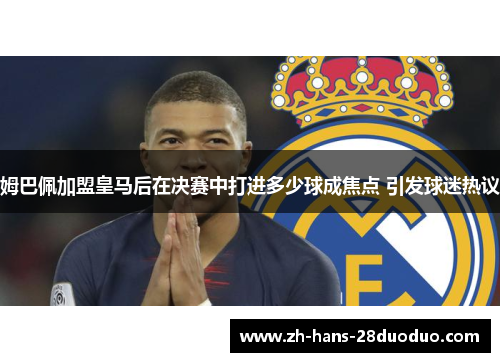 姆巴佩加盟皇马后在决赛中打进多少球成焦点 引发球迷热议