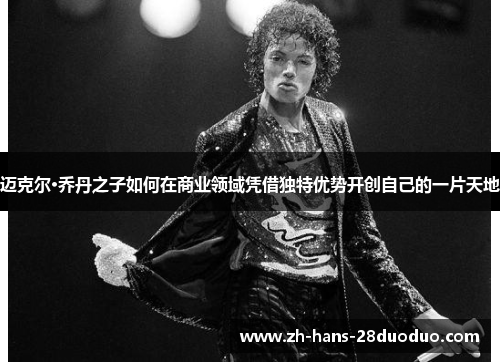 迈克尔·乔丹之子如何在商业领域凭借独特优势开创自己的一片天地