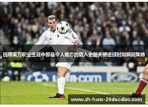 回顾莱万职业生涯中那些令人难忘的载入史册关键进球时刻瞬间集锦